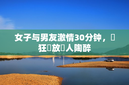 女子与男友激情30分钟，瘋狂開放讓人陶醉