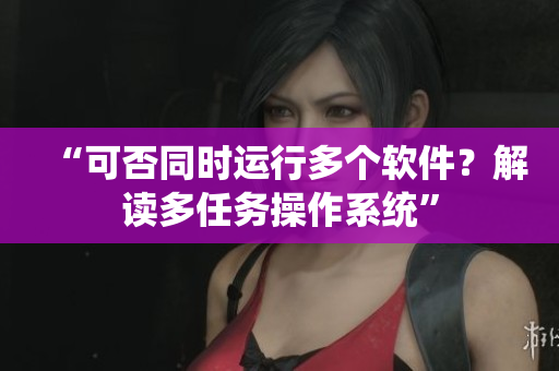 “可否同时运行多个软件？解读多任务操作系统”