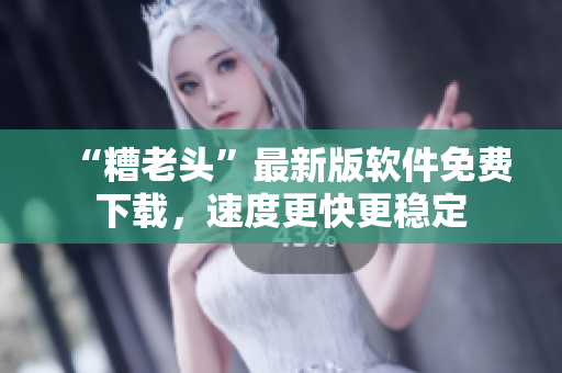 “糟老头”最新版软件免费下载，速度更快更稳定
