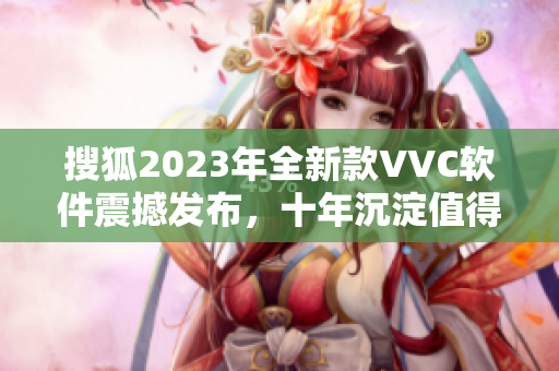 搜狐2023年全新款VVC软件震撼发布，十年沉淀值得期待！