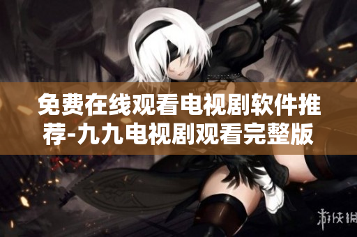 免费在线观看电视剧软件推荐-九九电视剧观看完整版