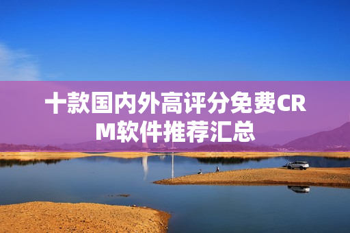 十款国内外高评分免费CRM软件推荐汇总
