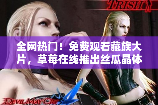 全网热门！免费观看藏族大片，草莓在线推出丝瓜晶体无限看