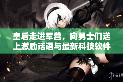 皇后走进军营，向勇士们送上激励话语与最新科技软件