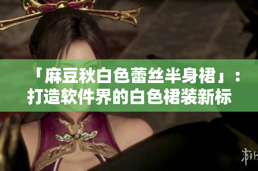 「麻豆秋白色蕾丝半身裙」：打造软件界的白色裙装新标杆