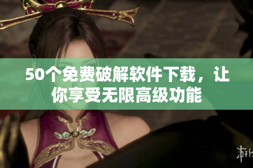 50个免费破解软件下载，让你享受无限高级功能