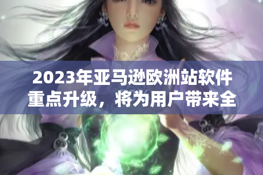 2023年亚马逊欧洲站软件重点升级，将为用户带来全新体验