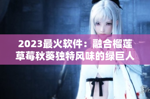 2023最火软件：融合榴莲草莓秋葵独特风味的绿巨人视频编辑器