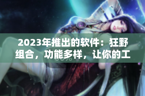 2023年推出的软件：狂野组合，功能多样，让你的工作事半功倍！