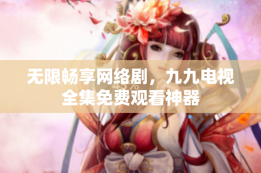 无限畅享网络剧，九九电视全集免费观看神器