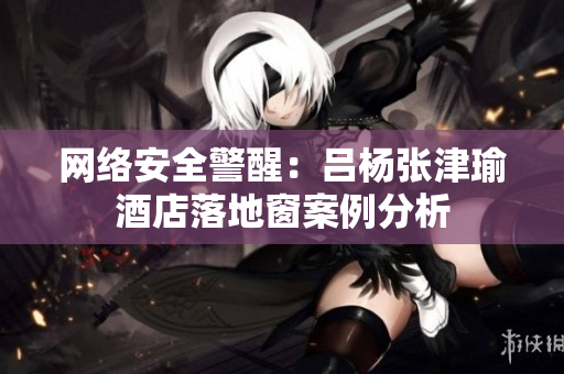 网络安全警醒：吕杨张津瑜酒店落地窗案例分析