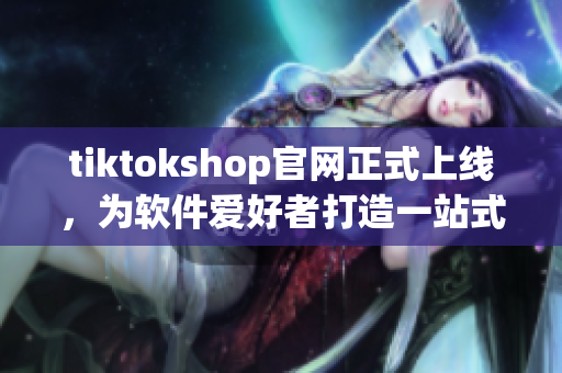 tiktokshop官网正式上线，为软件爱好者打造一站式购物体验