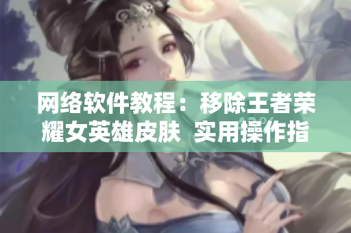 网络软件教程：移除王者荣耀女英雄皮肤  实用操作指南