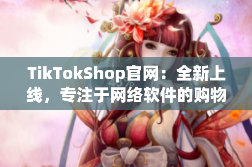 TikTokShop官网：全新上线，专注于网络软件的购物平台