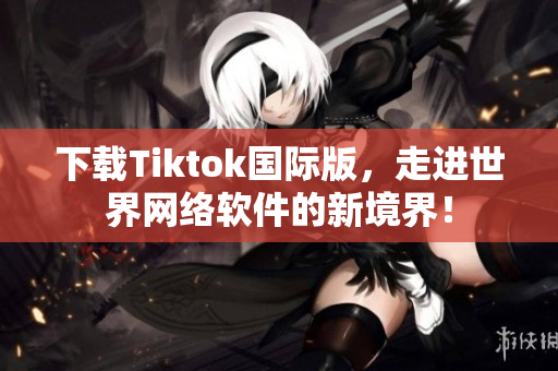 下载Tiktok国际版，走进世界网络软件的新境界！