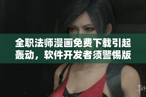 全职法师漫画免费下载引起轰动，软件开发者须警惕版权纠纷！