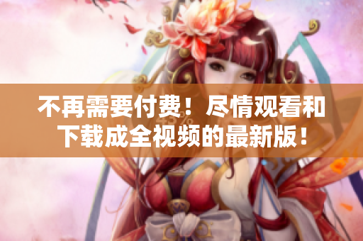 不再需要付费！尽情观看和下载成全视频的最新版！