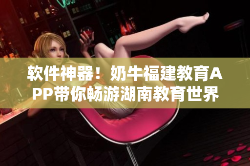 软件神器！奶牛福建教育APP带你畅游湖南教育世界
