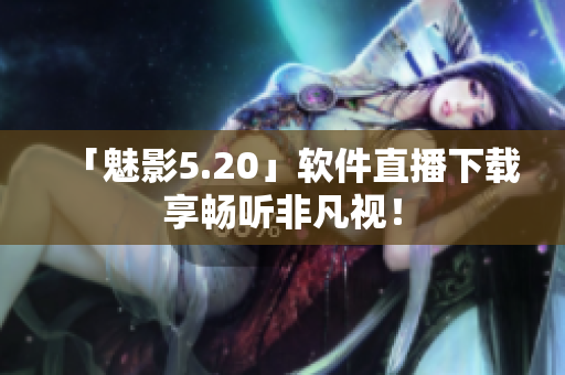 「魅影5.20」软件直播下载享畅听非凡视！