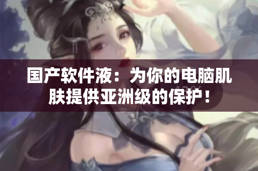 国产软件液：为你的电脑肌肤提供亚洲级的保护！