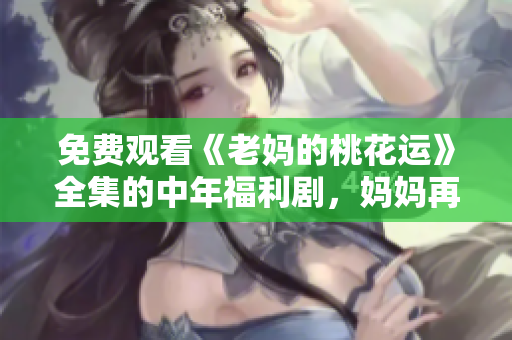 免费观看《老妈的桃花运》全集的中年福利剧，妈妈再次燃起桃花！