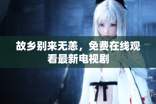 故乡别来无恙，免费在线观看最新电视剧