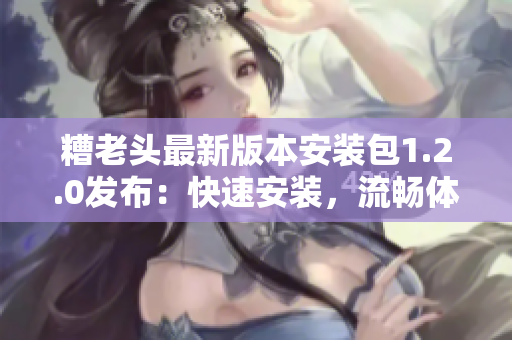 糟老头最新版本安装包1.2.0发布：快速安装，流畅体验！