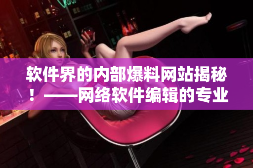 软件界的内部爆料网站揭秘！——网络软件编辑的专业观点