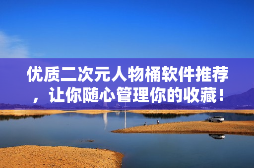 优质二次元人物桶软件推荐，让你随心管理你的收藏！