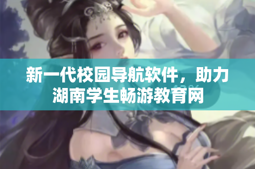 新一代校园导航软件，助力湖南学生畅游教育网