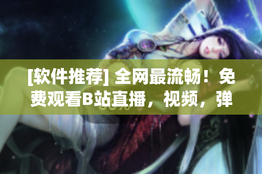 [软件推荐] 全网最流畅！免费观看B站直播，视频，弹幕，尽在此！