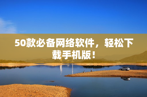 50款必备网络软件，轻松下载手机版！
