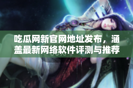 吃瓜网新官网地址发布，涵盖最新网络软件评测与推荐