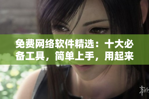 免费网络软件精选：十大必备工具，简单上手，用起来更方便