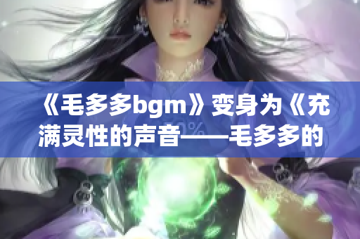 《毛多多bgm》变身为《充满灵性的声音——毛多多的BGM探究》