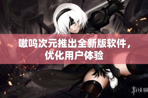 嗷呜次元推出全新版软件，优化用户体验