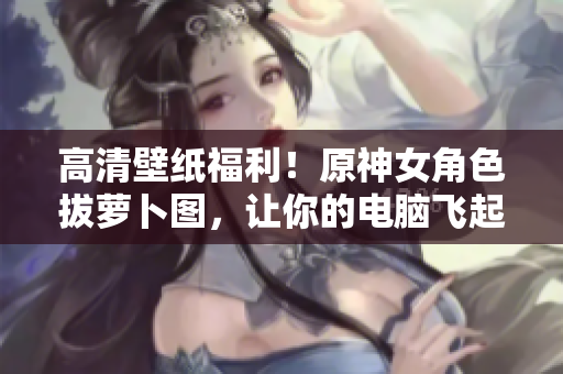 高清壁纸福利！原神女角色拔萝卜图，让你的电脑飞起来！