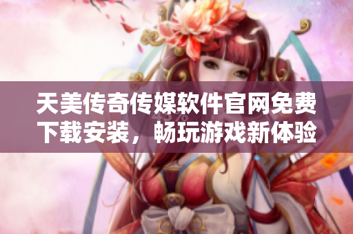 天美传奇传媒软件官网免费下载安装，畅玩游戏新体验！