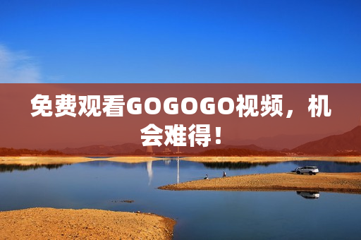 免费观看GOGOGO视频，机会难得！