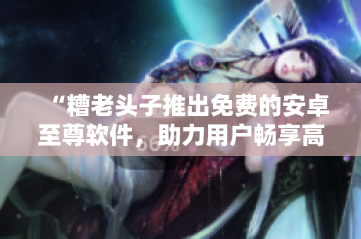 “糟老头子推出免费的安卓至尊软件，助力用户畅享高效便捷操作”