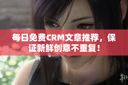 每日免费CRM文章推荐，保证新鲜创意不重复！