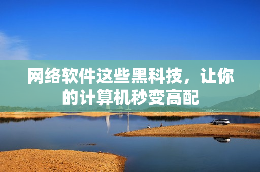 网络软件这些黑科技，让你的计算机秒变高配