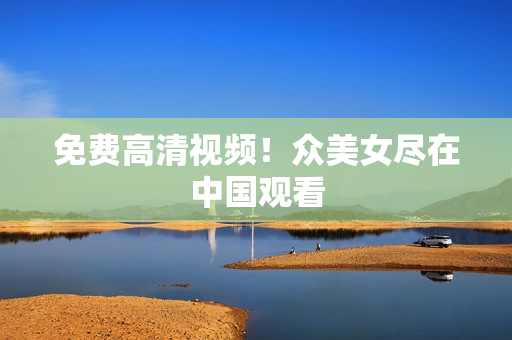 免费高清视频！众美女尽在中国观看