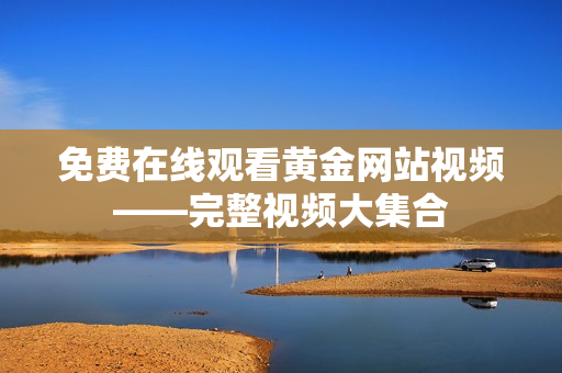 免费在线观看黄金网站视频——完整视频大集合