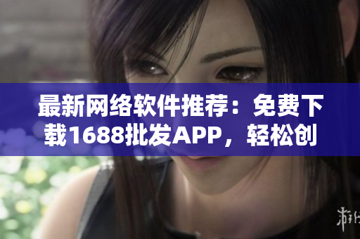 最新网络软件推荐：免费下载1688批发APP，轻松创业扩大交易！