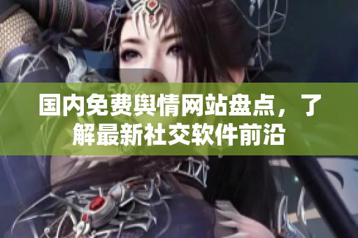 国内免费舆情网站盘点，了解最新社交软件前沿