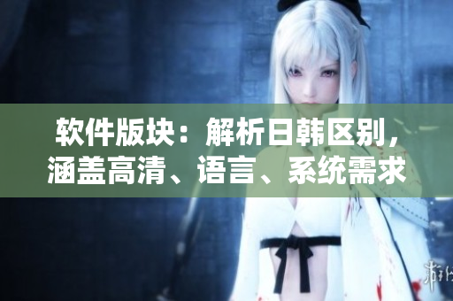 软件版块：解析日韩区别，涵盖高清、语言、系统需求