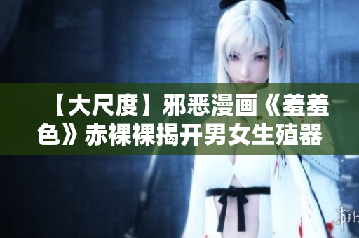 【大尺度】邪恶漫画《羞羞色》赤裸裸揭开男女生殖器官描写!