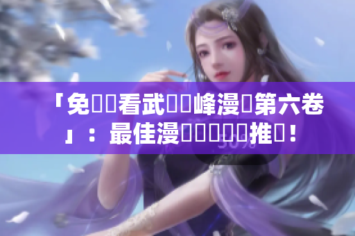 「免費觀看武煉巔峰漫畫第六卷」：最佳漫畫閱讀軟體推薦！