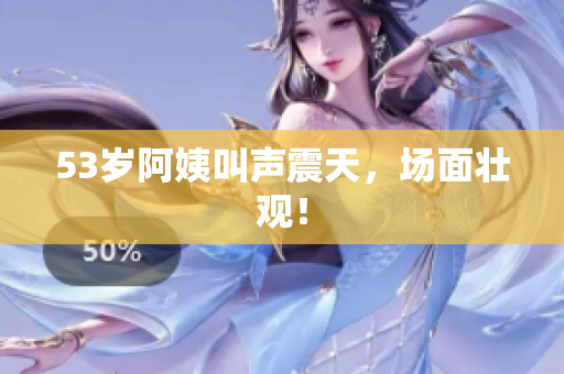 53岁阿姨叫声震天，场面壮观！